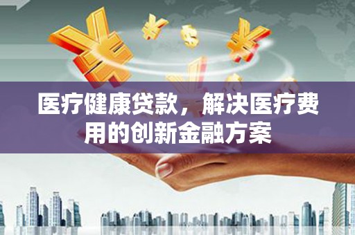 公安医疗健康贷款，解决医疗费用的创新金融方案